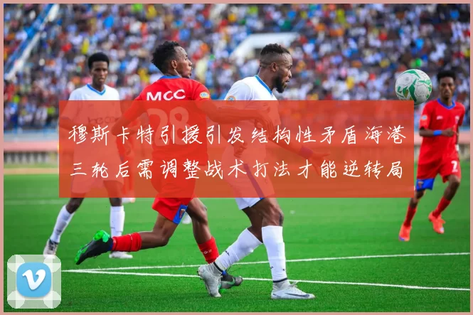 穆斯卡特引援引发结构性矛盾海港三轮后需调整战术打法才能逆转局面