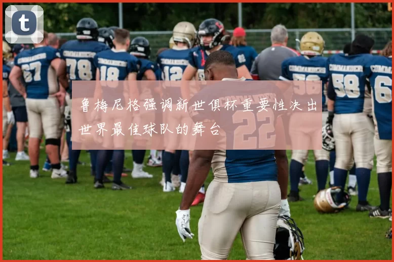 鲁梅尼格强调新世俱杯重要性决出世界最佳球队的舞台