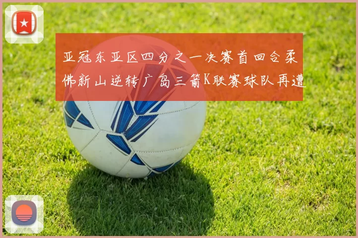 亚冠东亚区四分之一决赛首回合柔佛新山逆转广岛三箭K联赛球队再遭不胜困扰