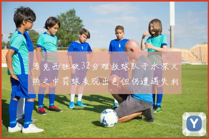 马克西独砍32分难救球队于水深火热之中罚球表现出色但仍遭遇失利