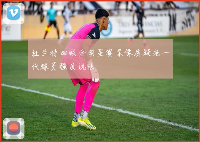 杜兰特回顾全明星赛录像质疑老一代球员强度说法