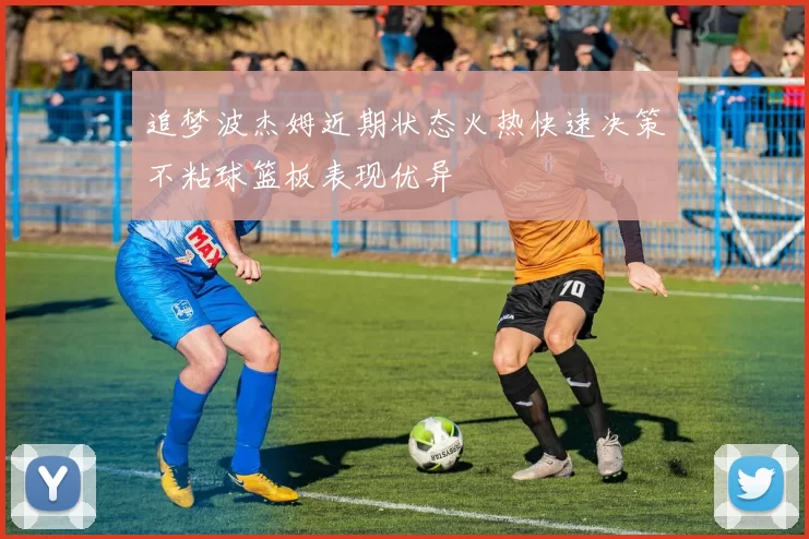 追梦波杰姆近期状态火热快速决策不粘球篮板表现优异