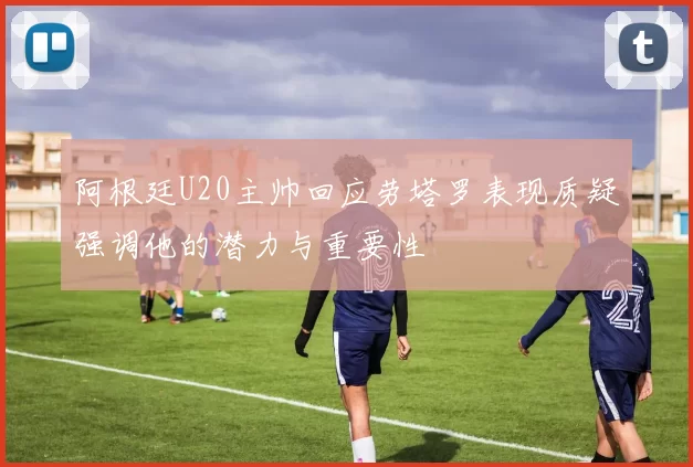 阿根廷U20主帅回应劳塔罗表现质疑强调他的潜力与重要性