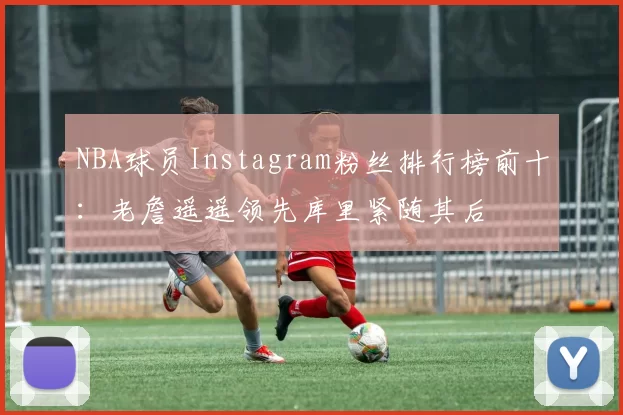 NBA球员Instagram粉丝排行榜前十：老詹遥遥领先库里紧随其后