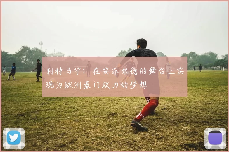 利特马宁：在安菲尔德的舞台上实现为欧洲豪门效力的梦想