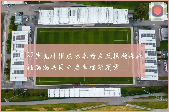 22岁克林根成功求婚女友杨瀚森祝福满满共同开启幸福新篇章