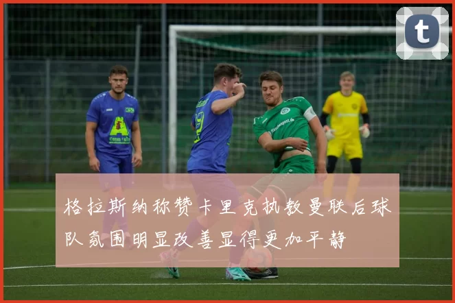 格拉斯纳称赞卡里克执教曼联后球队氛围明显改善显得更加平静