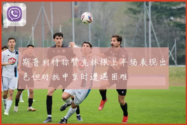 斯普利特称赞克林根上半场表现出色但对抗申京时遭遇困难