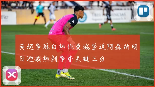 英超争冠白热化曼城紧追阿森纳明日迎战热刺争夺关键三分