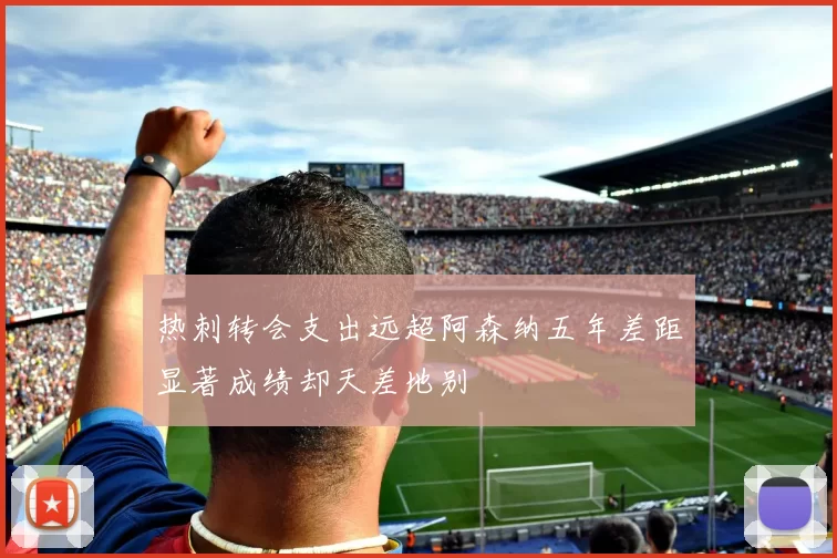 热刺转会支出远超阿森纳五年差距显著成绩却天差地别