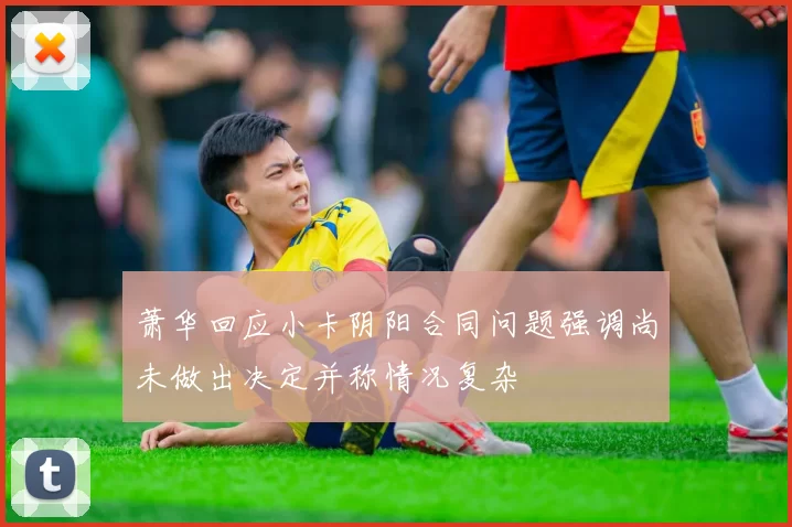 萧华回应小卡阴阳合同问题强调尚未做出决定并称情况复杂