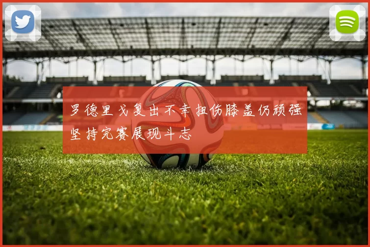罗德里戈复出不幸扭伤膝盖仍顽强坚持完赛展现斗志