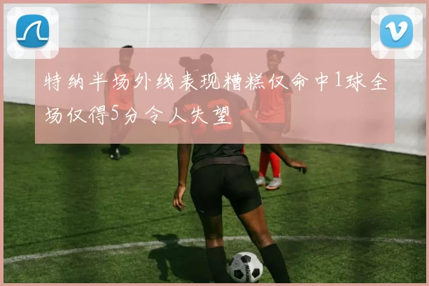特纳半场外线表现糟糕仅命中1球全场仅得5分令人失望