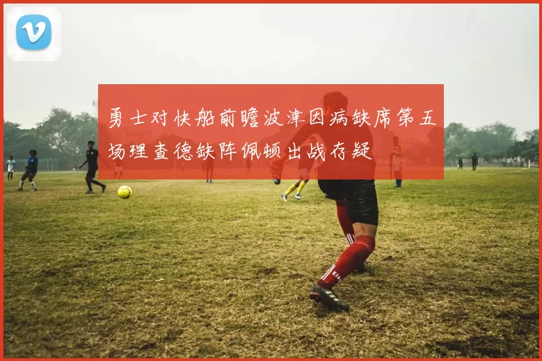 勇士对快船前瞻波津因病缺席第五场理查德缺阵佩顿出战存疑