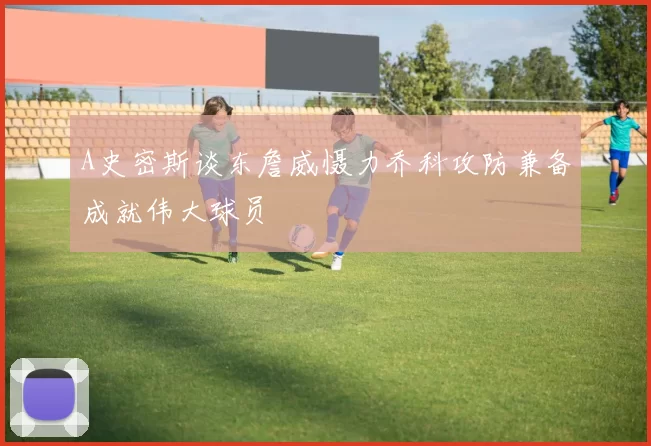 A史密斯谈东詹威慑力乔科攻防兼备成就伟大球员