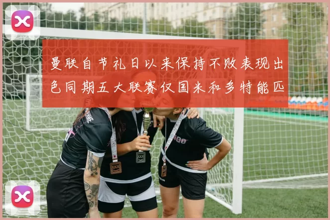 曼联自节礼日以来保持不败表现出色同期五大联赛仅国米和多特能匹敌