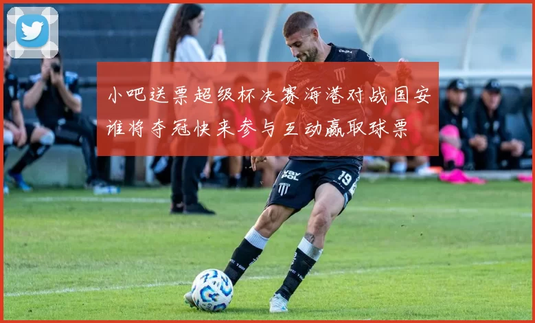 小吧送票超级杯决赛海港对战国安谁将夺冠快来参与互动赢取球票