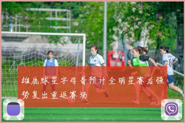 雄鹿球星字母哥预计全明星赛后强势复出重返赛场