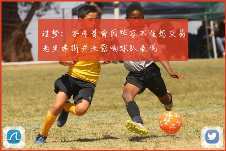 追梦：字母哥曾因阵容不佳想交易老里弗斯并未影响球队表现